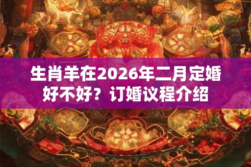 生肖羊在2026年二月定婚好不好?订婚议程介绍 生肖羊在2026年二月定婚好不好?订婚议程介绍