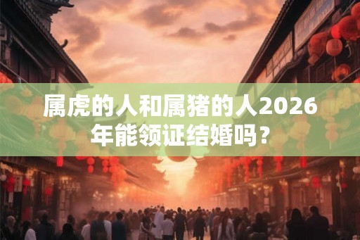 属虎的人和属猪的人2026年能领证结婚吗？
