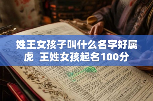 姓王女孩子叫什么名字好属虎 王姓女孩起名100分 姓王女孩子叫什么名字好属虎 王姓女孩起名100分