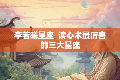 李若曦星座 读心术最厉害的三大星座 李若曦星座 读心术最厉害的三大星座
