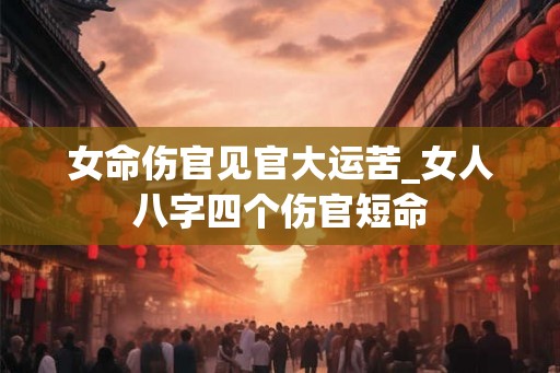 女命伤官见官大运苦_女人八字四个伤官短命