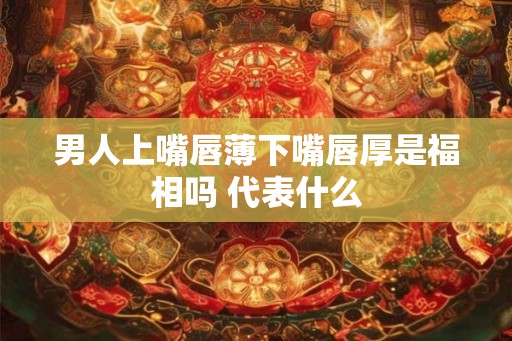 男人上嘴唇薄下嘴唇厚是福相吗 代表什么 男人上嘴唇薄下嘴唇厚是福相吗 代表什么