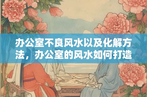 办公室不良风水以及化解方法，办公室的风水如何打造舒适？