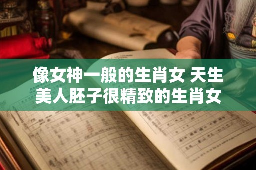 像女神一般的生肖女 天生美人胚子很精致的生肖女