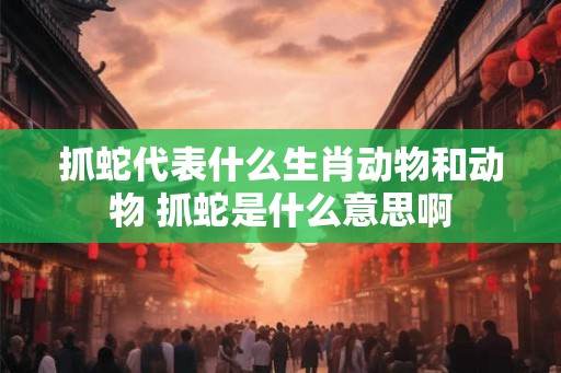 抓蛇代表什么生肖动物和动物 抓蛇是什么意思啊