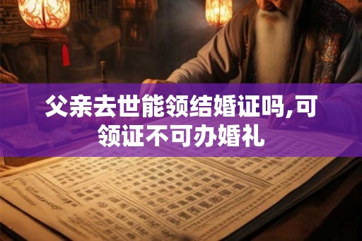父亲去世能领结婚证吗,可领证不可办婚礼