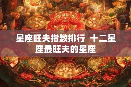 星座旺夫指数排行  十二星座最旺夫的星座