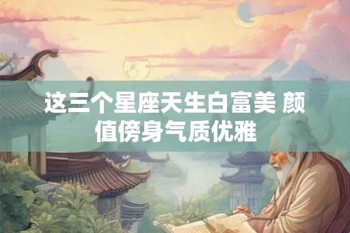 这三个星座天生白富美 颜值傍身气质优雅 这三个星座天生白富美 颜值傍身气质优雅