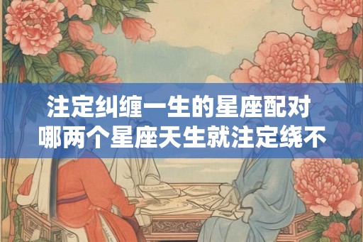 注定纠缠一生的星座配对 哪两个星座天生就注定绕不开彼此