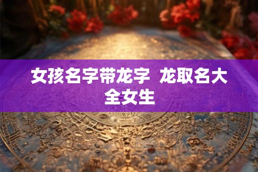 女孩名字带龙字 龙取名大全女生 女孩名字带龙字 龙取名大全女生