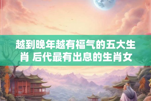 越到晚年越有福气的五大生肖 后代最有出息的生肖女