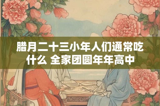 腊月二十三小年人们通常吃什么 全家团圆年年高中