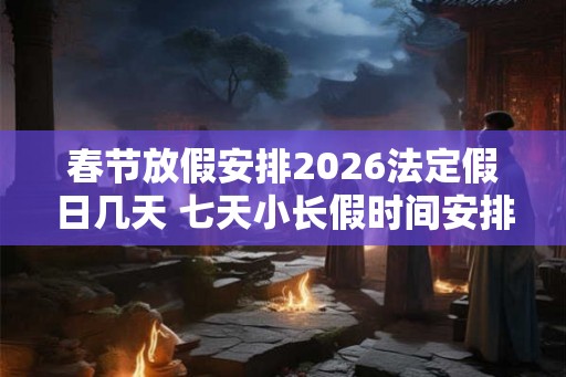 春节放假安排2026法定假日几天 七天小长假时间安排