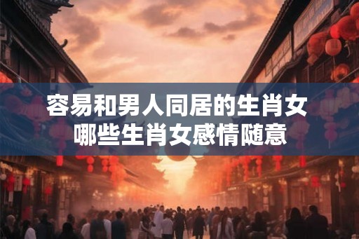容易和男人同居的生肖女 哪些生肖女感情随意