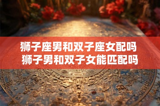 狮子座男和双子座女配吗 狮子男和双子女能匹配吗