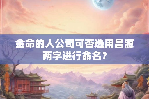 金命的人公司可否选用昌源两字进行命名? 金命的人公司可否选用昌源两字进行命名?