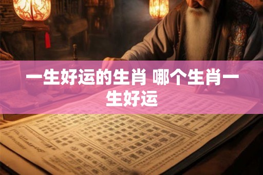 一生好运的生肖 哪个生肖一生好运 一生好运的生肖 哪个生肖一生好运