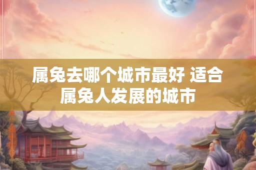 属兔去哪个城市最好 适合属兔人发展的城市
