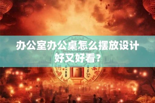 办公室办公桌怎么摆放设计好又好看？