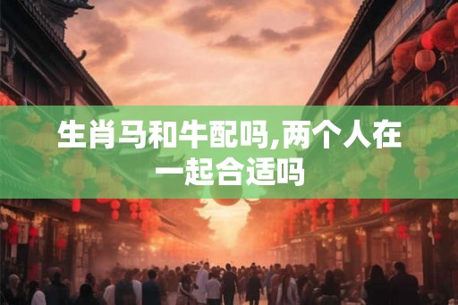 生肖马和牛配吗,两个人在一起合适吗
