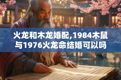 火龙和木龙婚配,1984木鼠与1976火龙命结婚可以吗