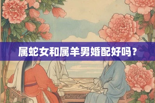 属蛇女和属羊男婚配好吗? 属蛇女和属羊男婚配好吗?