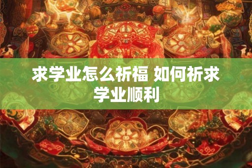 求学业怎么祈福 如何祈求学业顺利