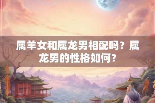 属羊女和属龙男相配吗?属龙男的性格如何? 属羊女和属龙男相配吗?属龙男的性格如何?
