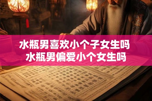 水瓶男喜欢小个子女生吗 水瓶男偏爱小个女生吗