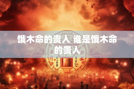 饿木命的贵人 谁是饿木命的贵人 饿木命的贵人 谁是饿木命的贵人