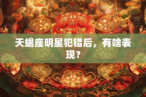 天蝎座明星犯错后，有啥表现？