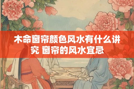 木命窗帘颜色风水有什么讲究 窗帘的风水宜忌