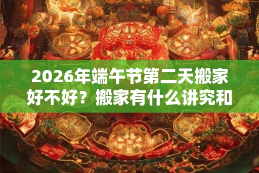 2026年端午节第二天搬家好不好？搬家有什么讲究和忌讳？