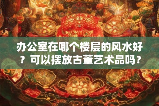 办公室在哪个楼层的风水好?可以摆放古董艺术品吗? 办公室在哪个楼层的风水好?可以摆放古董艺术品吗?