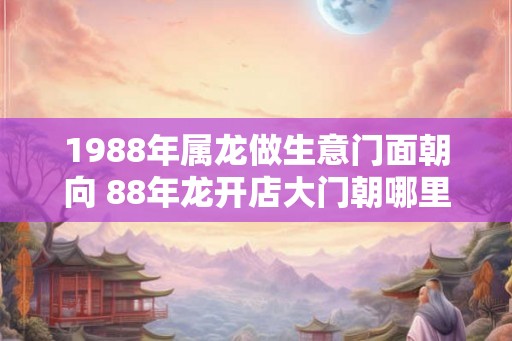1988年属龙做生意门面朝向 88年龙开店大门朝哪里好