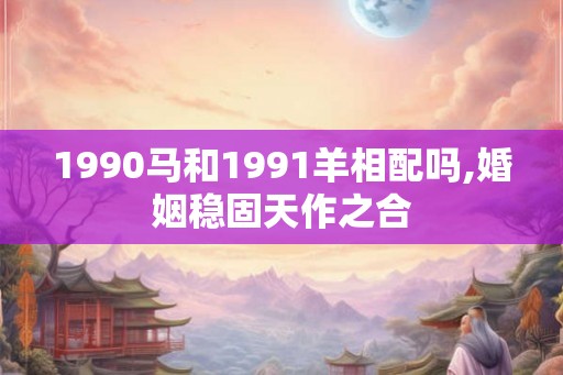 1990马和1991羊相配吗,婚姻稳固天作之合