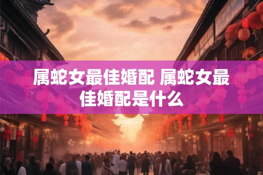 属蛇女最佳婚配 属蛇女最佳婚配是什么