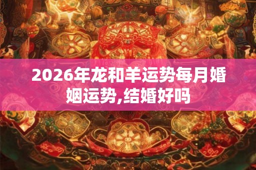 2026年龙和羊运势每月婚姻运势,结婚好吗