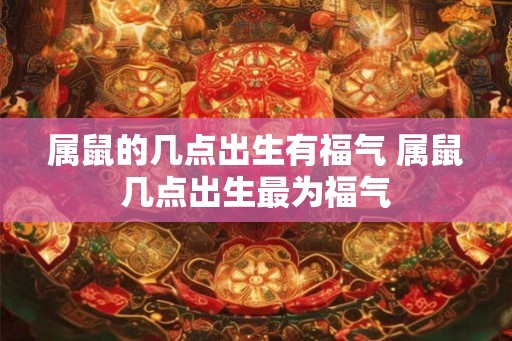 属鼠的几点出生有福气 属鼠几点出生最为福气
