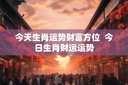 今天生肖运势财富方位  今日生肖财运运势