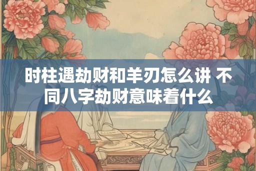 时柱遇劫财和羊刃怎么讲 不同八字劫财意味着什么
