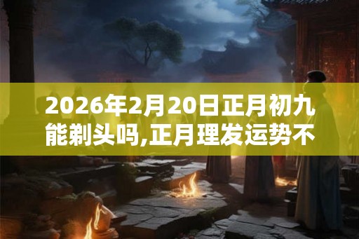 2026年2月20日正月初九能剃头吗,正月理发运势不佳 2026年2月20日正月初九能剃头吗,正月理发运势不佳