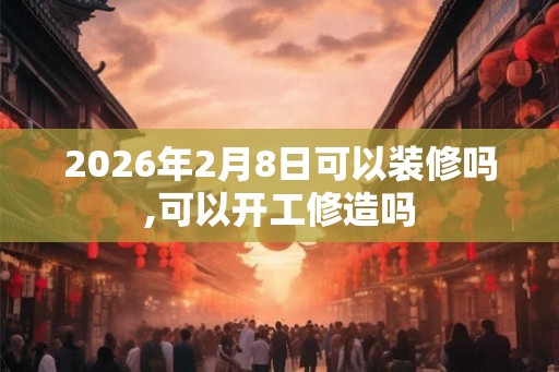 2026年2月8日可以装修吗,可以开工修造吗