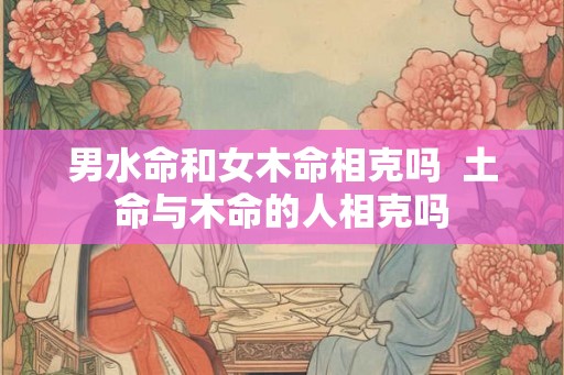 男水命和女木命相克吗 土命与木命的人相克吗 男水命和女木命相克吗 土命与木命的人相克吗