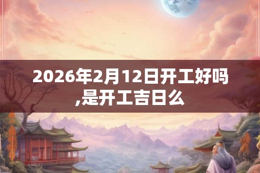2026年2月12日开工好吗,是开工吉日么