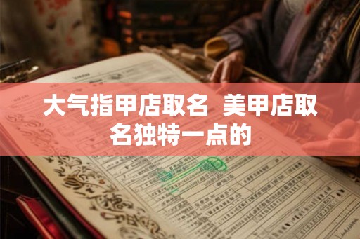 大气指甲店取名 美甲店取名独特一点的 大气指甲店取名 美甲店取名独特一点的
