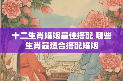 十二生肖婚姻最佳搭配 哪些生肖最适合搭配婚姻