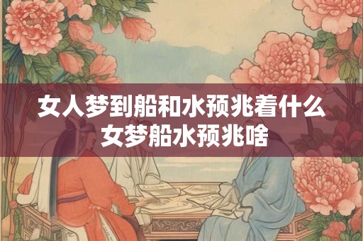 女人梦到船和水预兆着什么 女梦船水预兆啥