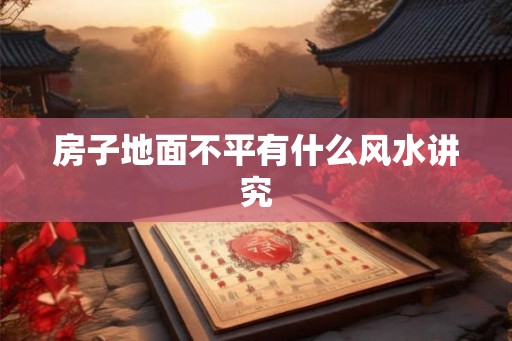 房子地面不平有什么风水讲究 房子地面不平有什么风水讲究