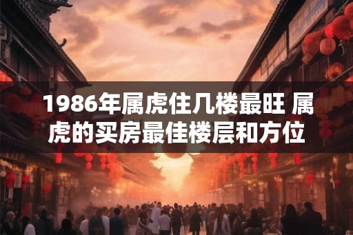 1986年属虎住几楼最旺 属虎的买房最佳楼层和方位